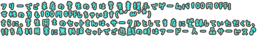 フリーでご来店の学生の方は学生書提示でゲーム代100円OFF！ 女性の方も100円OFFしちゃいます(*'ω'*) さらに、学生同士のセットさんは、サークルとして当店に登録していただくと、 待ち席利用常に無料！&セットでご遊戯の時はフード一人一品サービス♪